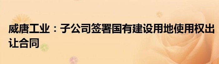 威唐工业：子公司签署国有建设用地使用权出让合同