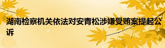 湖南检察机关依法对安青松涉嫌受贿案提起公诉