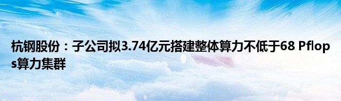 杭钢股份：子公司拟3.74亿元搭建整体算力不低于68 Pflops算力集群