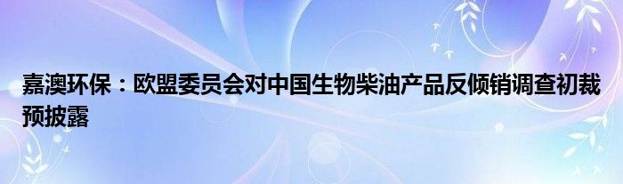 嘉澳环保：欧盟委员会对中国生物柴油产品反倾销调查初裁预披露