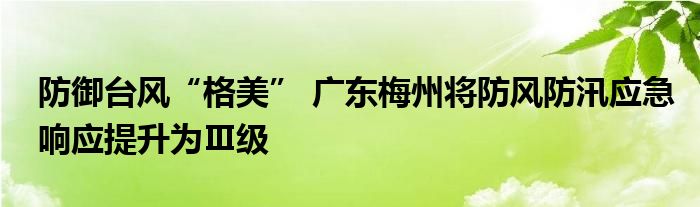 防御台风“格美” 广东梅州将防风防汛应急响应提升为Ⅲ级