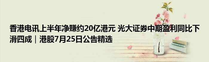 香港电讯上半年净赚约20亿港元 光大证券中期盈利同比下滑四成｜港股7月25日公告精选