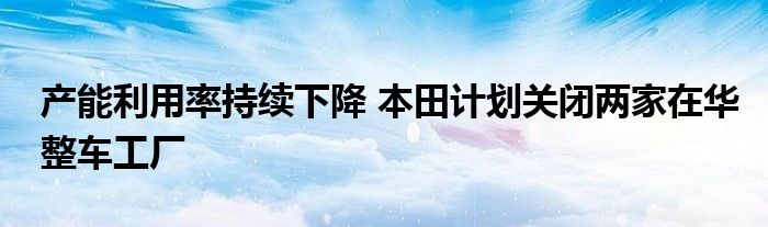 产能利用率持续下降 本田计划关闭两家在华整车工厂