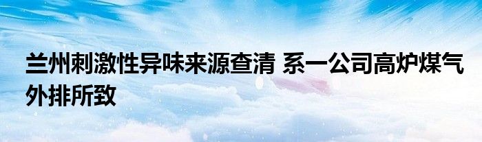 兰州刺激性异味来源查清 系一公司高炉煤气外排所致