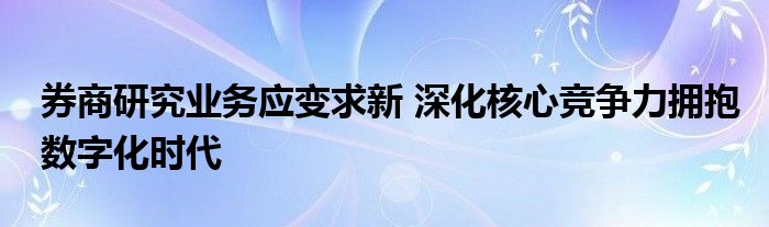 券商研究业务应变求新 深化核心竞争力拥抱数字化时代