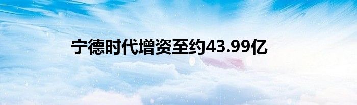 宁德时代增资至约43.99亿