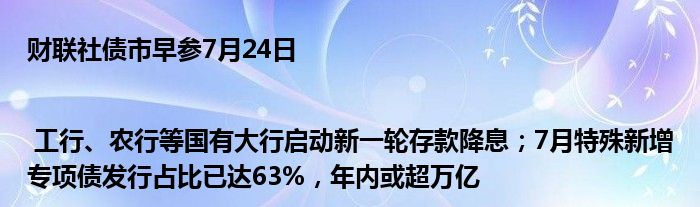 财联社债市早参7月24日| 工行、农行等国有大行启动新一轮存款降息；7月特殊新增专项债发行占比已达63%，年内或超万亿