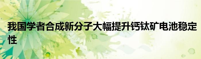 我国学者合成新分子大幅提升钙钛矿电池稳定性