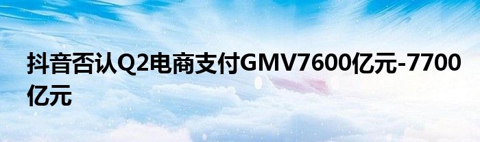 抖音否认Q2电商支付GMV7600亿元-7700亿元