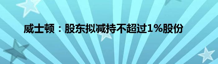 威士顿：股东拟减持不超过1%股份