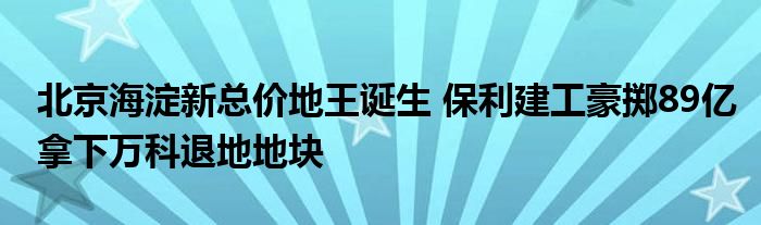 北京海淀新总价地王诞生 保利建工豪掷89亿拿下万科退地地块