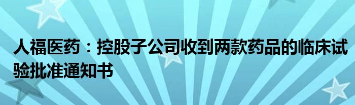 人福医药：控股子公司收到两款药品的临床试验批准通知书