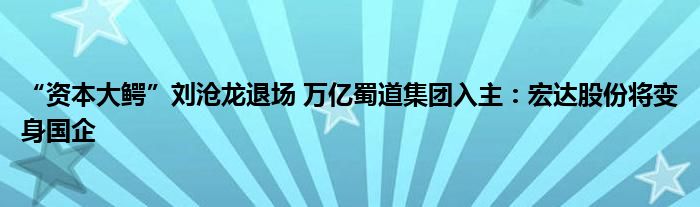 “资本大鳄”刘沧龙退场 万亿蜀道集团入主：宏达股份将变身国企