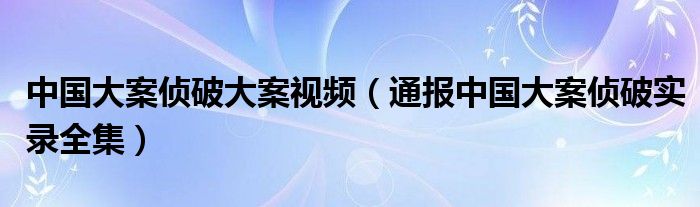 中国大案侦破大案视频（通报中国大案侦破实录全集）