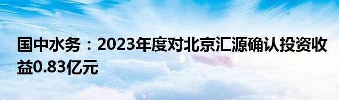 国中水务：2023年度对北京汇源确认投资收益0.83亿元