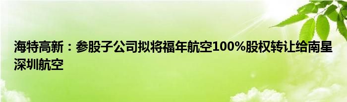 海特高新：参股子公司拟将福年航空100%股权转让给南星深圳航空