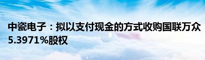 中瓷电子：拟以支付现金的方式收购国联万众5.3971%股权