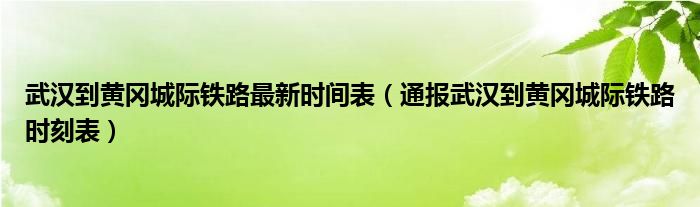 武汉到黄冈城际铁路最新时间表（通报武汉到黄冈城际铁路时刻表）