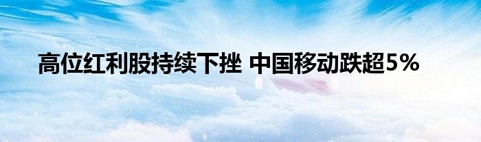 高位红利股持续下挫 中国移动跌超5%