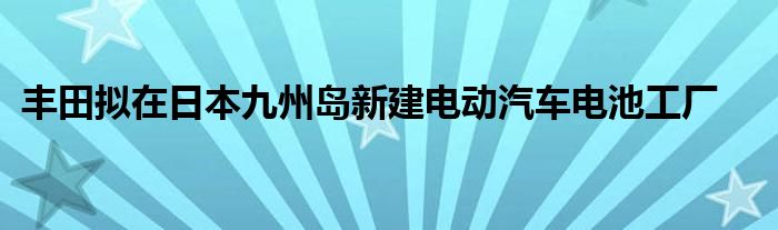 丰田拟在日本九州岛新建电动汽车电池工厂