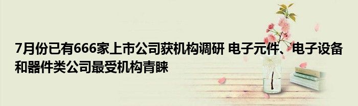 7月份已有666家上市公司获机构调研 电子元件、电子设备和器件类公司最受机构青睐