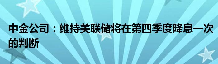 中金公司：维持美联储将在第四季度降息一次的判断