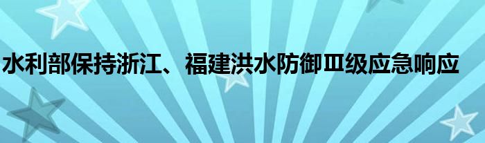 水利部保持浙江、福建洪水防御Ⅲ级应急响应