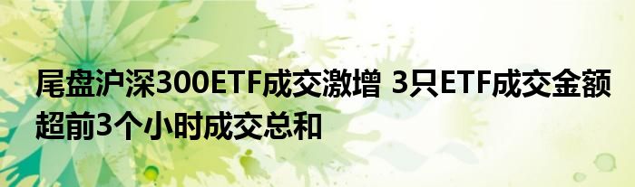 尾盘沪深300ETF成交激增 3只ETF成交金额超前3个小时成交总和