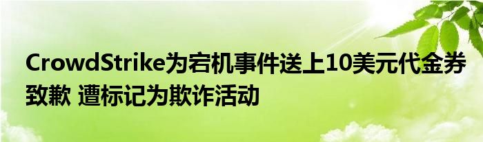 CrowdStrike为宕机事件送上10美元代金券致歉 遭标记为欺诈活动