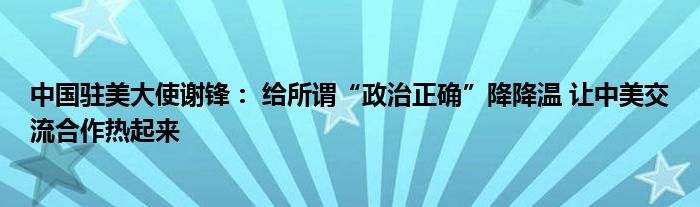 中国驻美大使谢锋： 给所谓“政治正确”降降温 让中美交流合作热起来