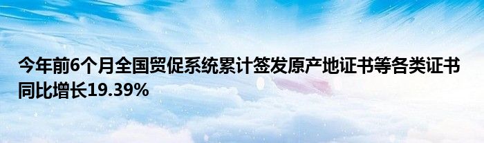 今年前6个月全国贸促系统累计签发原产地证书等各类证书 同比增长19.39%