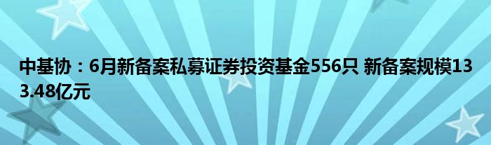 中基协：6月新备案私募证券投资基金556只 新备案规模133.48亿元