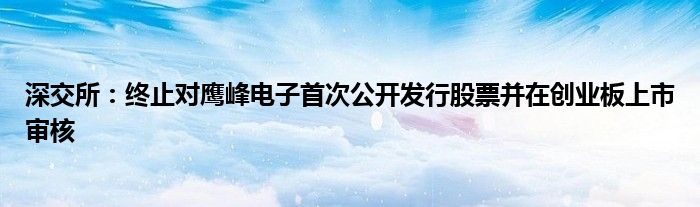 深交所：终止对鹰峰电子首次公开发行股票并在创业板上市审核