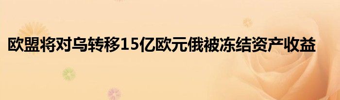 欧盟将对乌转移15亿欧元俄被冻结资产收益