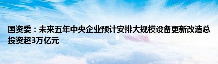 国资委：未来五年中央企业预计安排大规模设备更新改造总投资超3万亿元