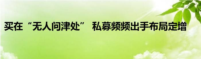 买在“无人问津处” 私募频频出手布局定增