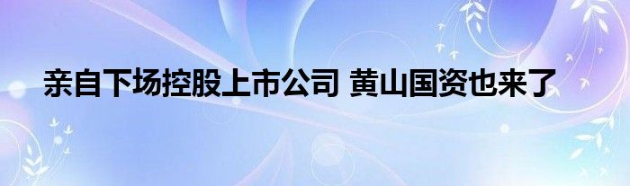 亲自下场控股上市公司 黄山国资也来了