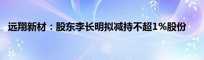 远翔新材：股东李长明拟减持不超1%股份