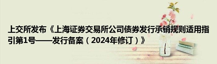 上交所发布《上海证券交易所公司债券发行承销规则适用指引第1号——发行备案（2024年修订）》