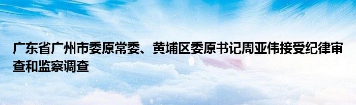 广东省广州市委原常委、黄埔区委原书记周亚伟接受纪律审查和监察调查