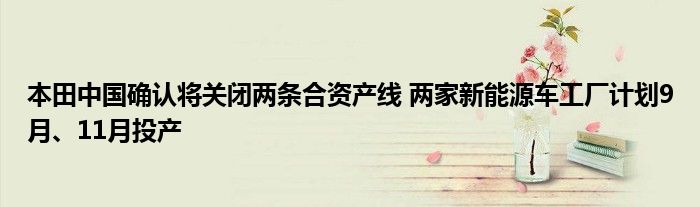 本田中国确认将关闭两条合资产线 两家新能源车工厂计划9月、11月投产