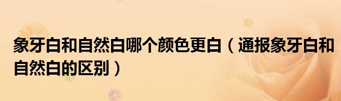 象牙白和自然白哪个颜色更白（通报象牙白和自然白的区别）