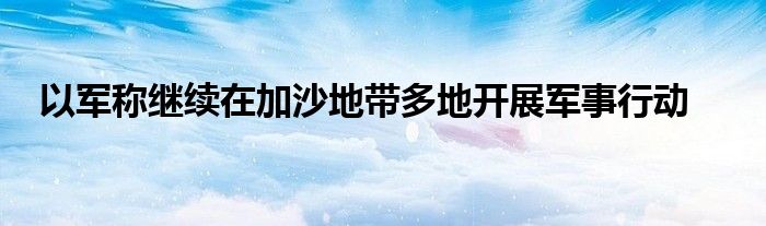 以军称继续在加沙地带多地开展军事行动