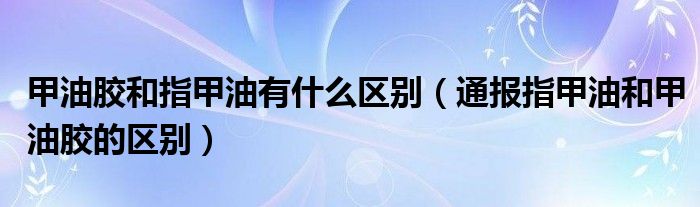 甲油胶和指甲油有什么区别（通报指甲油和甲油胶的区别）