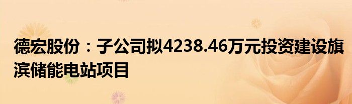 德宏股份：子公司拟4238.46万元投资建设旗滨储能电站项目