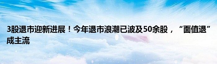 3股退市迎新进展！今年退市浪潮已波及50余股，“面值退”成主流