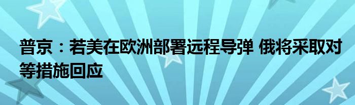 普京：若美在欧洲部署远程导弹 俄将采取对等措施回应