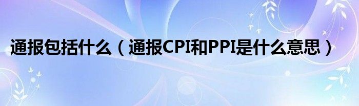 通报包括什么（通报CPI和PPI是什么意思）