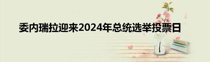 委内瑞拉迎来2024年总统选举投票日