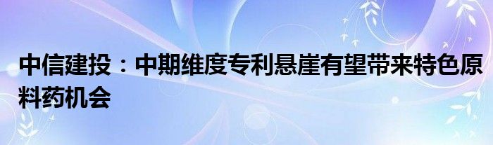 中信建投：中期维度专利悬崖有望带来特色原料药机会